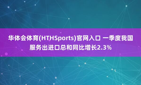 华体会体育(HTHSports)官网入口 一季度我国服务出进口总和同比增长2.3%