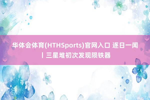 华体会体育(HTHSports)官网入口 逐日一闻丨三星堆初次发现陨铁器
