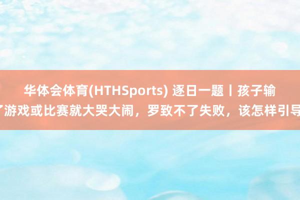 华体会体育(HTHSports) 逐日一题丨孩子输了游戏或比赛就大哭大闹，罗致不了失败，该怎样引导？
