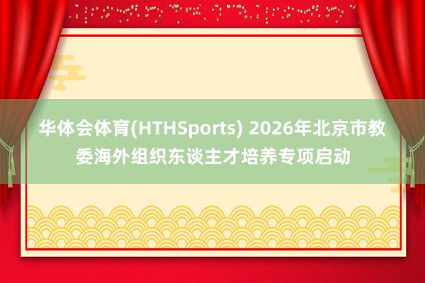 华体会体育(HTHSports) 2026年北京市教委海外组织东谈主才培养专项启动