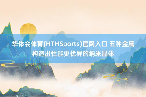 华体会体育(HTHSports)官网入口 五种金属构造出性能更优异的纳米晶体
