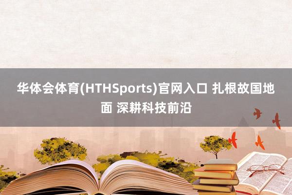 华体会体育(HTHSports)官网入口 扎根故国地面 深耕科技前沿