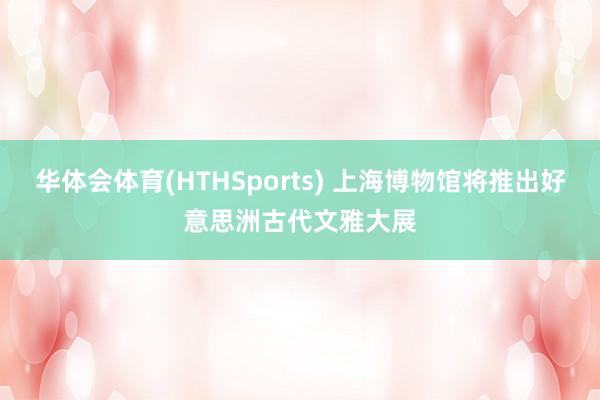 华体会体育(HTHSports) 上海博物馆将推出好意思洲古代文雅大展