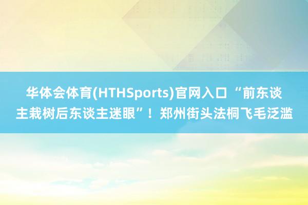 华体会体育(HTHSports)官网入口 “前东谈主栽树后东谈主迷眼”！郑州街头法桐飞毛泛滥