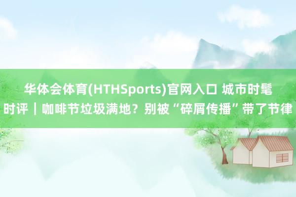华体会体育(HTHSports)官网入口 城市时髦时评｜咖啡节垃圾满地？别被“碎屑传播”带了节律