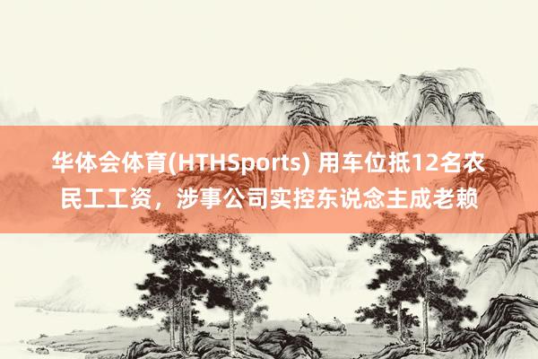 华体会体育(HTHSports) 用车位抵12名农民工工资,涉事公司实控东说念主成老赖