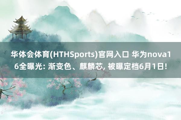 华体会体育(HTHSports)官网入口 华为nova16全曝光: 渐变色、麒麟芯, 被曝定档6月1日!
