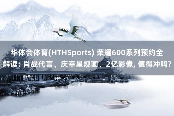 华体会体育(HTHSports) 荣耀600系列预约全解读: 肖战代言、庆幸星规画、2亿影像， 值得冲吗?