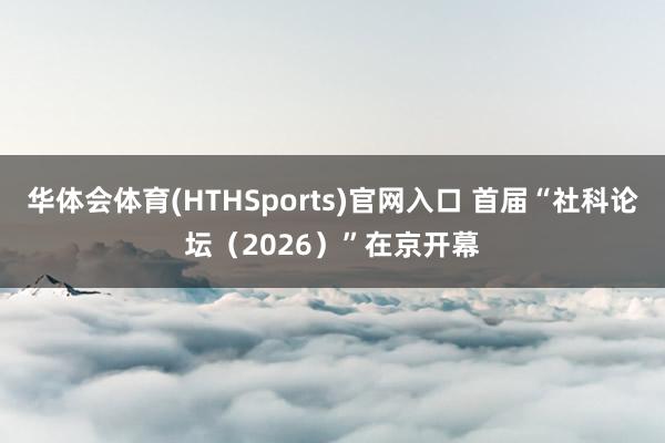 华体会体育(HTHSports)官网入口 首届“社科论坛(2026)”在京开幕