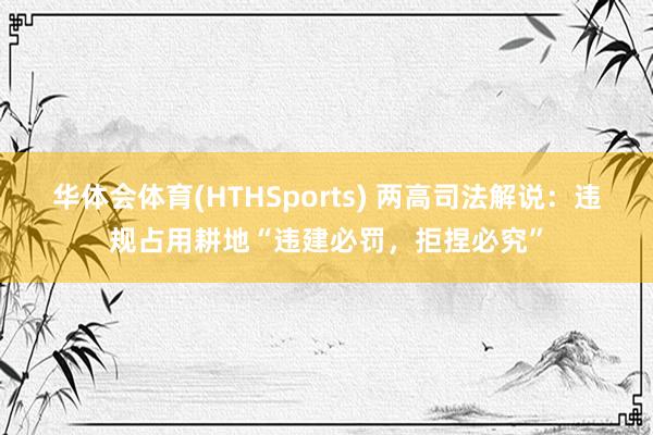 华体会体育(HTHSports) 两高司法解说：违规占用耕地“违建必罚，拒捏必究”