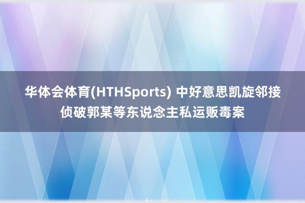 华体会体育(HTHSports) 中好意思凯旋邻接侦破郭某等东说念主私运贩毒案