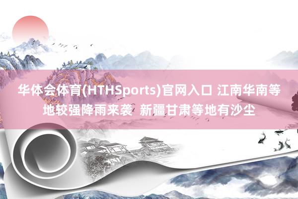 华体会体育(HTHSports)官网入口 江南华南等地较强降雨来袭  新疆甘肃等地有沙尘