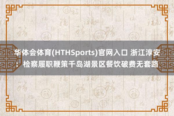 华体会体育(HTHSports)官网入口 浙江淳安：检察履职鞭策千岛湖景区餐饮破费无套路