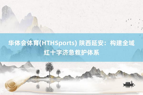 华体会体育(HTHSports) 陕西延安：构建全域红十字济急救护体系