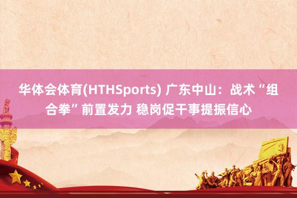 华体会体育(HTHSports) 广东中山:战术“组合拳”前置发力 稳岗促干事提振信心