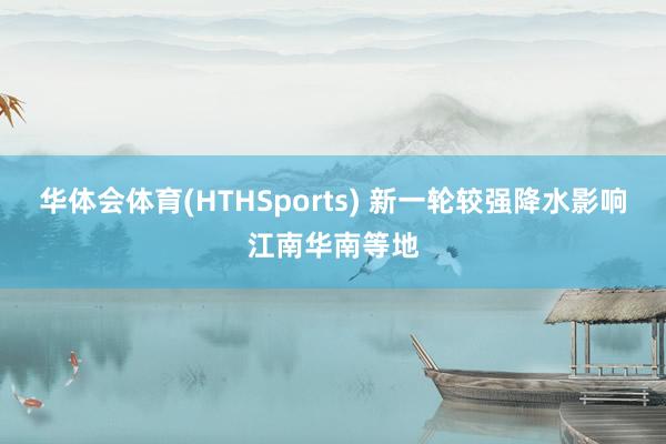 华体会体育(HTHSports) 新一轮较强降水影响江南华南等地