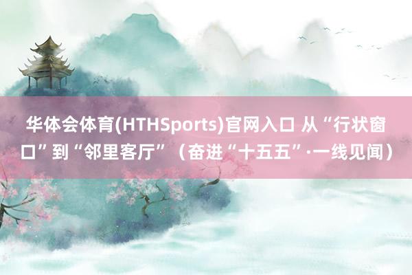 华体会体育(HTHSports)官网入口 从“行状窗口”到“邻里客厅”（奋进“十五五”·一线见闻）