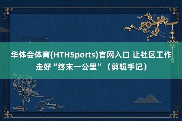 华体会体育(HTHSports)官网入口 让社区工作走好“终末一公里”（剪辑手记）