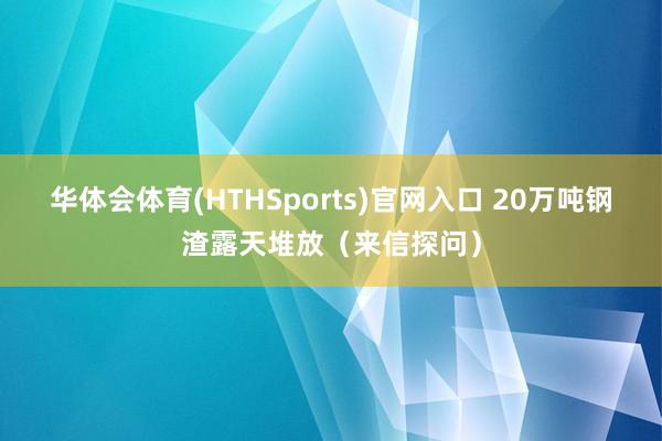 华体会体育(HTHSports)官网入口 20万吨钢渣露天堆放（来信探问）