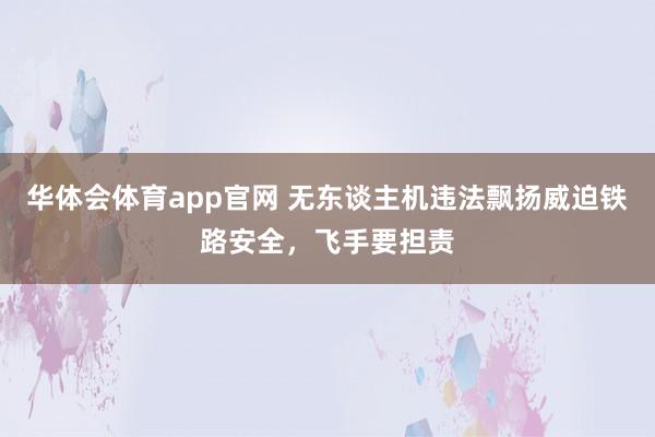 华体会体育app官网 无东谈主机违法飘扬威迫铁路安全，飞手要担责