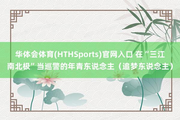 华体会体育(HTHSports)官网入口 在“三江南北极”当巡警的年青东说念主（追梦东说念主）