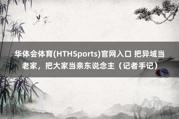 华体会体育(HTHSports)官网入口 把异域当老家,把大家当亲东说念主(记者手记)