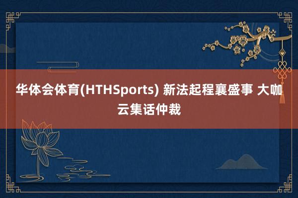 华体会体育(HTHSports) 新法起程襄盛事 大咖云集话仲裁