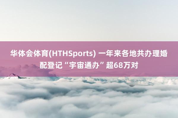 华体会体育(HTHSports) 一年来各地共办理婚配登记“宇宙通办”超68万对