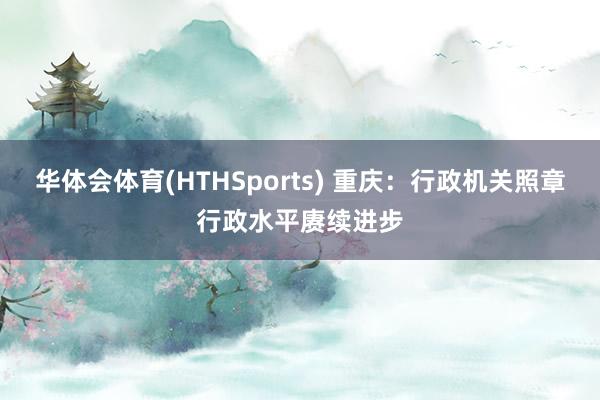 华体会体育(HTHSports) 重庆:行政机关照章行政水平赓续进步