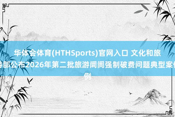 华体会体育(HTHSports)官网入口 文化和旅游部公布2026年第二批旅游阛阓强制破费问题典型案例