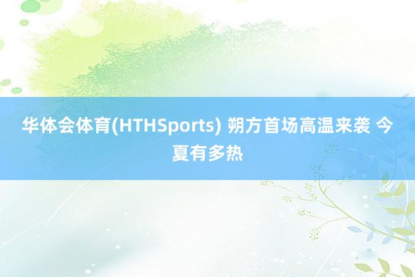 华体会体育(HTHSports) 朔方首场高温来袭 今夏有多热