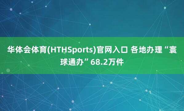 华体会体育(HTHSports)官网入口 各地办理“寰球通办”68.2万件