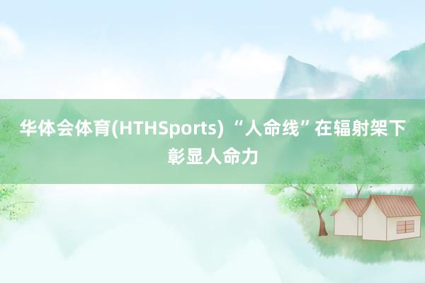 华体会体育(HTHSports) “人命线”在辐射架下彰显人命力