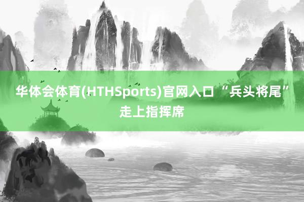 华体会体育(HTHSports)官网入口 “兵头将尾”走上指挥席