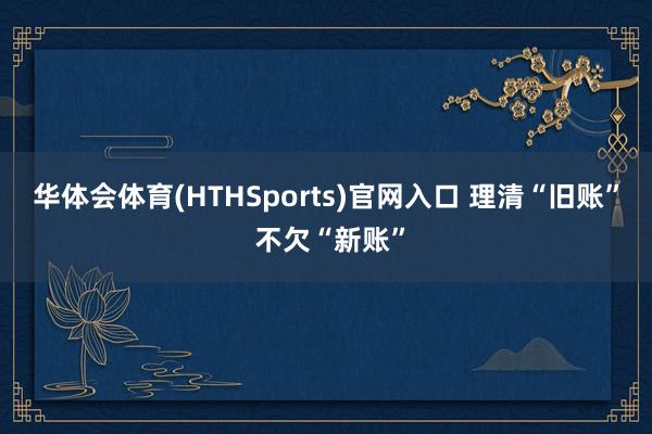 华体会体育(HTHSports)官网入口 理清“旧账” 不欠“新账”