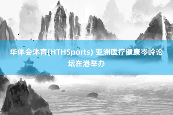 华体会体育(HTHSports) 亚洲医疗健康岑岭论坛在港举办