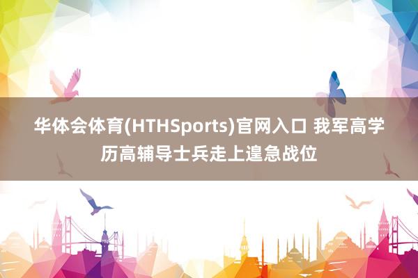 华体会体育(HTHSports)官网入口 我军高学历高辅导士兵走上遑急战位