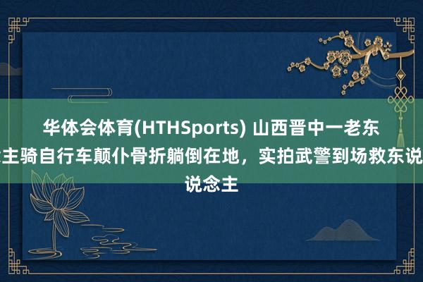 华体会体育(HTHSports) 山西晋中一老东说念主骑自行车颠仆骨折躺倒在地，实拍武警到场救东说念主