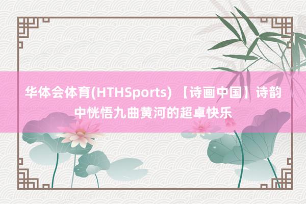 华体会体育(HTHSports) 【诗画中国】诗韵中恍悟九曲黄河的超卓快乐