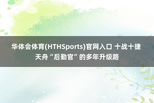 华体会体育(HTHSports)官网入口 十战十捷 天舟“后勤官”的多年升级路