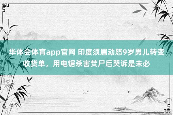 华体会体育app官网 印度须眉动怒9岁男儿转变收货单,用电锯杀害焚尸后哭诉是未必