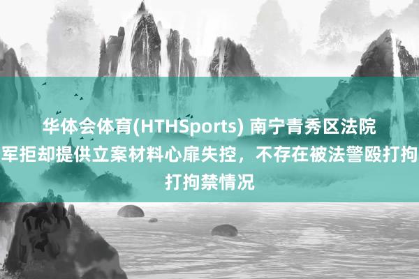 华体会体育(HTHSports) 南宁青秀区法院：归某军拒却提供立案材料心扉失控，不存在被法警殴打拘禁情况