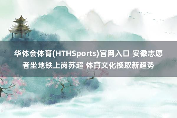 华体会体育(HTHSports)官网入口 安徽志愿者坐地铁上岗苏超 体育文化换取新趋势