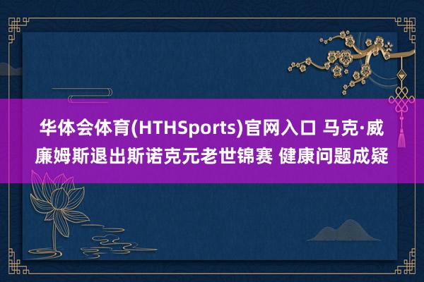 华体会体育(HTHSports)官网入口 马克·威廉姆斯退出斯诺克元老世锦赛 健康问题成疑