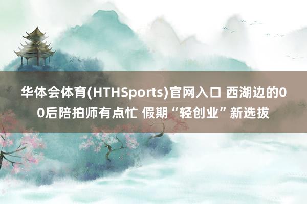 华体会体育(HTHSports)官网入口 西湖边的00后陪拍师有点忙 假期“轻创业”新选拔