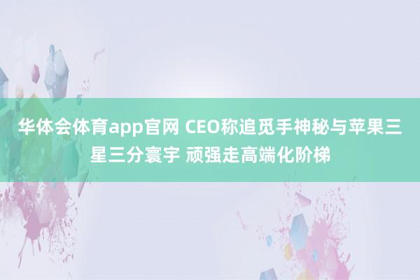 华体会体育app官网 CEO称追觅手神秘与苹果三星三分寰宇 顽强走高端化阶梯