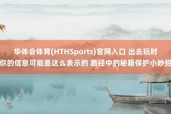 华体会体育(HTHSports)官网入口 出去玩时你的信息可能是这么表示的 路径中的秘籍保护小妙招