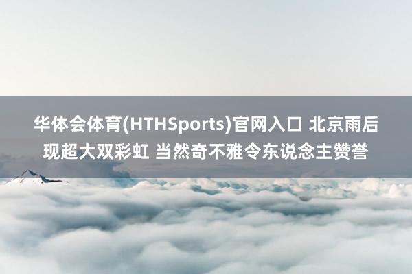 华体会体育(HTHSports)官网入口 北京雨后现超大双彩虹 当然奇不雅令东说念主赞誉