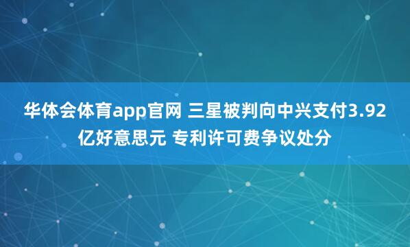 华体会体育app官网 三星被判向中兴支付3.92亿好意思元 专利许可费争议处分