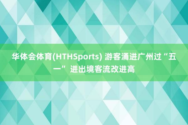 华体会体育(HTHSports) 游客涌进广州过“五一” 进出境客流改进高